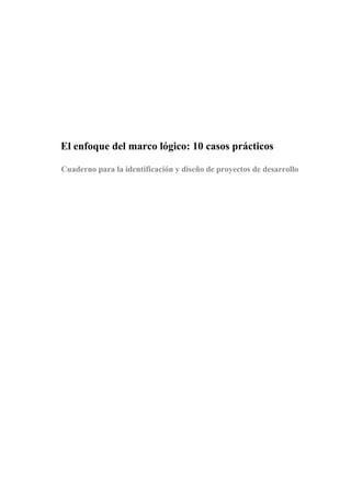 3




El enfoque del marco lógico: 10 casos prácticos

Cuaderno para la identificación y diseño de proyectos de desarrollo
 