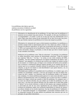 Introducción al EML
                                                                                                   29




Los problemas más típicos que nos
solemos encontrar al elaborar un árbol
de problemas son los siguientes:

         Dificultad en la identificación de los problemas. Es muy típico que los problemas se
         enuncien con un carácter muy poco preciso. Por ejemplo, se dice que el problema es

 1       “la marginalidad” o “la salud” o cosas así; no hay que estar muy familiarizado con el
         marco lógico para darse cuenta de que enunciados de ese tipo sirven para muy poco.
         Hay que intentar expresar los problemas de la forma más inequívoca posible.

         Dificultad en la valoración de lo que es efectivamente un problema. Los problemas se
         perciben siempre desde un determinado punto de vista, desde una cultura y desde un

 2       conjunto de intereses específicos. Es típico que la percepción del técnico no coincida
         al 100% con la percepción de los beneficiarios. Frente a este tipo de conflictos no hay
         recetas universales, aunque, en principio, se trata de dejar que todo el mundo exprese
         lo que considere conveniente.

         Definición de los problemas como “falta de soluciones”. En principio, los problemas
         no deben describirse como ausencia de determinadas soluciones. Todas las tarjetas

 3       que expresan “falta de...” “no hay...” no serían, en una visión ortodoxa del EML,
         aceptables. Nos han contado experiencias con algunos moderadores de talleres “mar-
         cologistas” más apegados a la ortodoxia que nosotros que rompen las tarjetas escritas
         de esa manera. La verdad es que, sin llegar a esos extremos (de hecho en los ejemplos
         que se incluyen a continuación aparecen algunos pecados en ese sentido) hay que re-
         conocer que no es, en general, deseable enunciar los problemas como la falta de una
         solución, ya que de esa manera se está describiendo lo que quiere hacerse y no, en
         realidad, el problema que existe.
         Dificultades para establecer la causalidad entre los problemas. La verdad es que, en la
         realidad, las causalidades verticales y unívocas que propone este tipo de análisis fun-

 4       cionan tan sólo a medias. Las relaciones entre los problemas tienden a ser bastante
         más complejas. Un mismo problema puede aparecer en varias raíces del árbol o se es-
         tablecen retroalimentaciones entre los problemas que no hacen tan fácil el estableci-
         miento de la lógica vertical que sustenta el árbol de problemas. En cualquier caso, y
         sin tener una solución absoluta, hay que señalar que el árbol de problemas. En cual-
         quier caso, y sin tener una solución absoluta, hay que señalar que el árbol debe tender
         a “abrirse” en los niveles inferiores o, dicho de otra manera, que cualquier problema,
         es provocado por más de una causa. Igualmente hay que rechazar radicalmente la
         existencia de problemas–madre cuya resolución determinaría la solución de numero-
         sos efectos situados en los niveles superiores. Ese tipo de problemas (el “subdesarro-
         llo”, el “intercambio desigual”, la “marginalidad” o enunciados similares) tiende a ser
         un enunciado–resumen de un gran número de problemas más concretos que son, en
         principio, los que deben interesarnos.
 