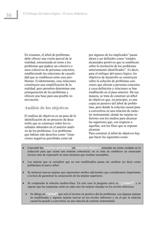 El Enfoque del marco lógico: 10 casos didácticos
30




         En resumen, el árbol de problemas                     por algunos de los implicados” pasan
         debe ofrecer una visión parcial de la                 ahora a ser definidos como “estados
         realidad, estructurada en torno a los                 alcanzados positivos que se establecen
         problemas que padece un colectivo o                   sobre la resolución de los problemas
         unos colectivos de personas concretos,                anteriormente identificados”. Es decir,
         estableciendo las relaciones de causali-              para el enfoque del marco lógico, los
         dad que se establecen entre esos pro-                 objetivos de desarrollo se construyen
         blemas. Evidentemente, esas relaciones                sobre la solución de problemas con-
         constituyen una simplificación de la                  cretos que afectan a personas concretas
         realidad, pero permiten determinar una                y cuya definición y relaciones se han
         jerarquización de los problemas y                     establecido en el paso anterior. De esa
         ofrecen una base para una posible in-                 manera, se trata de construir un árbol
         tervención.                                           de objetivos que, en principio, es una
                                                               copia en positivo del árbol de proble-
         Análisis de los objetivos                             mas, pero donde la relación causal pasa
                                                               a convertirse en una relación de carác-
         El análisis de objetivos es un paso de la             ter instrumental, donde las tarjetas in-
         identificación de un proyecto de desa-                feriores son los medios para alcanzar
         rrollo que se construye sobre los re-                 las superiores que, con respecto a
         sultados obtenidos en el anterior análi-              aquellas, son los fines que se esperan
         sis de los problemas. Los problemas                   alcanzar.
         que habían sido descritos como “situa-                Para construir el árbol de objetivos hay
         ciones negativas percibidas como tal                  que hacer las siguientes cosas:


     •       Convertir las tarjetas-problema en tarjetas-objetivo teniendo un cierto cuidado en la
             redacción para que exista una mínima coherencia: no se trata de establecer un enunciado
             inverso sino de expresarlo en unos términos que resulten razonables.

     •       Las tarjetas que se considere que no son modificables pasan sin cambios (es decir como
             problemas) al nuevo árbol.

     •       Se incluyen nuevas tarjetas que representen medios adicionales que consideramos importantes
             a la hora de garantizar la consecución de las tarjetas superiores.

     •       Se comprueba la relación medios-fines. En este caso la pregunta clave es “¿cómo?” y se
             supone que las respuestas serán en cada caso las tarjetas situadas en los niveles inferiores.

         •     Se dibuja un “árbol” que será el inverso en positivo del de problemas, con algunas tarjetas
               no modificadas y algunas tarjetas nuevas en los niveles inferiores y en el que la relación
               causal ha pasado a convertirse en una relación de carácter instrumental.Introducción al EML
 