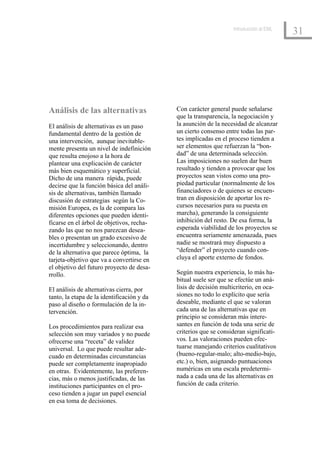 Introducción al EML
                                                                                        31




Análisis de las alternativas                Con carácter general puede señalarse
                                            que la transparencia, la negociación y
El análisis de alternativas es un paso      la asunción de la necesidad de alcanzar
fundamental dentro de la gestión de         un cierto consenso entre todas las par-
una intervención, aunque inevitable-        tes implicadas en el proceso tienden a
mente presenta un nivel de indefinición     ser elementos que refuerzan la “bon-
que resulta enojoso a la hora de            dad” de una determinada selección.
plantear una explicación de carácter        Las imposiciones no suelen dar buen
más bien esquemático y superficial.         resultado y tienden a provocar que los
Dicho de una manera rápida, puede           proyectos sean vistos como una pro-
decirse que la función básica del análi-    piedad particular (normalmente de los
sis de alternativas, también llamado        financiadores o de quienes se encuen-
discusión de estrategias según la Co-       tran en disposición de aportar los re-
misión Europea, es la de compara las        cursos necesarios para su puesta en
diferentes opciones que pueden identi-      marcha), generando la consiguiente
ficarse en el árbol de objetivos, recha-    inhibición del resto. De esa forma, la
zando las que no nos parezcan desea-        esperada viabilidad de los proyectos se
bles o presentan un grado excesivo de       encuentra seriamente amenazada, pues
incertidumbre y seleccionando, dentro       nadie se mostrará muy dispuesto a
de la alternativa que parece óptima, la     “defender” el proyecto cuando con-
tarjeta-objetivo que va a convertirse en    cluya el aporte externo de fondos.
el objetivo del futuro proyecto de desa-
rrollo.                                     Según nuestra experiencia, lo más ha-
                                            bitual suele ser que se efectúe un aná-
El análisis de alternativas cierra, por     lisis de decisión multicriterio, en oca-
tanto, la etapa de la identificación y da   siones no todo lo explícito que sería
paso al diseño o formulación de la in-      deseable, mediante el que se valoran
tervención.                                 cada una de las alternativas que en
                                            principio se consideran más intere-
Los procedimientos para realizar esa        santes en función de toda una serie de
selección son muy variados y no puede       criterios que se consideran significati-
ofrecerse una “receta” de validez           vos. Las valoraciones pueden efec-
universal. Lo que puede resultar ade-       tuarse manejando criterios cualitativos
cuado en determinadas circunstancias        (bueno-regular-malo; alto-medio-bajo,
puede ser completamente inapropiado         etc.) o, bien, asignando puntuaciones
en otras. Evidentemente, las preferen-      numéricas en una escala predetermi-
cias, más o menos justificadas, de las      nada a cada una de las alternativas en
instituciones participantes en el pro-      función de cada criterio.
ceso tienden a jugar un papel esencial
en esa toma de decisiones.
 