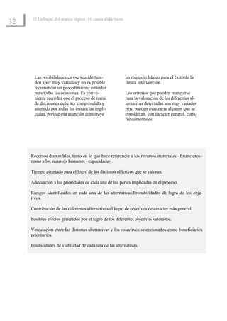 El Enfoque del marco lógico: 10 casos didácticos
32




       Las posibilidades en ese sentido tien-            un requisito básico para el éxito de la
       den a ser muy variadas y no es posible            futura intervención.
       recomendar un procedimiento estándar
       para todas las ocasiones. Es conve-               Los criterios que pueden manejarse
       niente recordar que el proceso de toma            para la valoración de las diferentes al-
       de decisiones debe ser comprendido y              ternativas detectadas son muy variados
       asumido por todas las instancias impli-           pero pueden avanzarse algunos que se
       cadas, porque esa asunción constituye             consideran, con carácter general, como
                                                         fundamentales:




     Recursos disponibles, tanto en lo que hace referencia a los recursos materiales –financieros–
     como a los recursos humanos –capacidades-.

     Tiempo estimado para el logro de los distintos objetivos que se valoran.

     Adecuación a las prioridades de cada una de las partes implicadas en el proceso.

     Riesgos identificados en cada una de las alternativas/Probabilidades de logro de los obje-
     tivos.

     Contribución de las diferentes alternativas al logro de objetivos de carácter más general.

     Posibles efectos generados por el logro de los diferentes objetivos valorados.

     Vinculación entre las distintas alternativas y los colectivos seleccionados como beneficiarios
     prioritarios.

     Posibilidades de viabilidad de cada una de las alternativas.
 