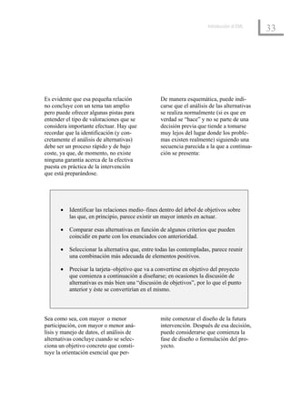 Introducción al EML
                                                                                             33




Es evidente que esa pequeña relación             De manera esquemática, puede indi-
no concluye con un tema tan amplio               carse que el análisis de las alternativas
pero puede ofrecer algunas pistas para           se realiza normalmente (si es que en
entender el tipo de valoraciones que se          verdad se “hace” y no se parte de una
considera importante efectuar. Hay que           decisión previa que tiende a tomarse
recordar que la identificación (y con-           muy lejos del lugar donde los proble-
cretamente el análisis de alternativas)          mas existen realmente) siguiendo una
debe ser un proceso rápido y de bajo             secuencia parecida a la que a continua-
coste, ya que, de momento, no existe             ción se presenta:
ninguna garantía acerca de la efectiva
puesta en práctica de la intervención
que está preparándose.




      •   Identificar las relaciones medio–fines dentro del árbol de objetivos sobre
          las que, en principio, parece existir un mayor interés en actuar.

      •   Comparar esas alternativas en función de algunos criterios que pueden
          coincidir en parte con los enunciados con anterioridad.

      •   Seleccionar la alternativa que, entre todas las contempladas, parece reunir
          una combinación más adecuada de elementos positivos.

      •   Precisar la tarjeta–objetivo que va a convertirse en objetivo del proyecto
          que comienza a continuación a diseñarse; en ocasiones la discusión de
          alternativas es más bien una “discusión de objetivos”, por lo que el punto
          anterior y éste se convertirían en el mismo.



Sea como sea, con mayor o menor                  mite comenzar el diseño de la futura
participación, con mayor o menor aná-            intervención. Después de esa decisión,
lisis y manejo de datos, el análisis de          puede considerarse que comienza la
alternativas concluye cuando se selec-           fase de diseño o formulación del pro-
ciona un objetivo concreto que consti-           yecto.
tuye la orientación esencial que per-
 