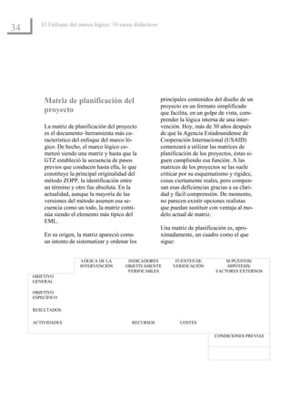 El Enfoque del marco lógico: 10 casos didácticos
34




         Matriz de planificación del                       principales contenidos del diseño de un
                                                           proyecto en un formato simplificado
         proyecto                                          que facilita, en un golpe de vista, com-
                                                           prender la lógica interna de una inter-
         La matriz de planificación del proyecto           vención. Hoy, más de 30 años después
         es el documento–herramienta más ca-               de que la Agencia Estadounidense de
         racterístico del enfoque del marco ló-            Cooperación Internacional (USAID)
         gico. De hecho, el marco lógico co-               comenzará a utilizar las matrices de
         menzó siendo una matriz y hasta que la            planificación de los proyectos, éstas si-
         GTZ estableció la secuencia de pasos              guen cumpliendo esa función. A las
         previos que conducen hasta ella, lo que           matrices de los proyectos se las suele
         constituye la principal originalidad del          criticar por su esquematismo y rigidez,
         método ZOPP, la identificación entre              cosas ciertamente reales, pero compen-
         un término y otro fue absoluta. En la             san esas deficiencias gracias a su clari-
         actualidad, aunque la mayoría de las              dad y fácil comprensión. De momento,
         versiones del método asumen esa se-               no parecen existir opciones realistas
         cuencia como un todo, la matriz conti-            que puedan sustituir con ventaja al mo-
         núa siendo el elemento más típico del             delo actual de matriz.
         EML.
                                                           Una matriz de planificación es, apro-
         En su origen, la matriz apareció como             ximadamente, un cuadro como el que
         un intento de sistematizar y ordenar los          sigue:


                         LÓGICA DE LA        INDICADORES         FUENTES DE            SUPUESTOS/
                        INTERVENCIÓN        OBJETIVAMENTE       VERIFICACIÓN            HIPÓTESIS/
                                             VERIFICABLES                          FACTORES EXTERNOS
     OBJETIVO
     GENERAL

     OBJETIVO
     ESPECÍFICO

     RESULTADOS

     ACTIVIDADES                               RECURSOS            COSTES


                                                                                  CONDICIONES PREVIAS
 