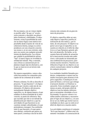 El Enfoque del marco lógico: 10 casos didácticos
36




      De esa manera, con un vistazo rápido              ciencias más comunes de un gran nú-
      es posible saber “de que va” un pro-              mero de proyectos.
      yecto concreto y descubrir sus princi-
      pales fortalezas y debilidades. Eviden-           El objetivo específico debe ser uno;
      temente, existe la posibilidad de reali-          cada objetivo específico justifica la
      zar un marco lógico (una matriz) irre-            realización de otra matriz y, por lo
      prochable desde el punto de vista de su           tanto, de otro proyecto. El objetivo su-
      coherencia interna, aunque su corres-             perior con el que el específico se en-
      pondencia con una situación concreta              cuentra en relación en el árbol de obje-
      sea escasa o, en un caso extremo, nula,           tivos es el que llamamos general, glo-
      pero eso ocurre con cualquier procedi-            bal o de desarrollo. De hecho, se en-
      miento de planificación. Las críticas             cuentra fuera del ámbito de actuación
      que señalan la posibilidad de utilizar            de la intervención (resulta más ambi-
      “mal” el marco lógico no invalidan la             cioso y sólo puede ser alcanzado por
      utilidad del método. Muy a menudo,                una combinación de proyectos), pero
      esas críticas se caracterizan por no              orienta nuestra iniciativa. Nuestra con-
      plantear ningún tipo de alternativa, con          tribución al logro de ese objetivo es un
      lo que se mueven en un terreno más                criterio esencial para valorar la calidad
      bien estéril.                                     de cualquier proyecto.

      De manera esquemática, vamos a des-               Los resultados (también llamados pro-
      cribir brevemente los contenidos prin-            ductos, componentes o metas) son los
      cipales de las columnas de la matriz:             medios necesarios para alcanzar el ob-
                                                        jetivo específico. Constituyen el con-
      Primera columna. En ella se describe el           junto de bienes y servicios que entrega
      proyecto, “lo que hacemos” y la lógica            el proyecto durante o al finalizar su
      interna que vincula a cada uno de sus             ejecución. Estos resultados surgen, al
      elementos. El objetivo del proyecto,              menos en parte, del propio árbol de
      normalmente llamado objetivo                      objetivos (son las tarjetas inferiores
      específico, es, de alguna manera, el que          que se encuentran vinculadas a la se-
      establece la direccionalidad de la inter-         leccionada). Es preciso valorar si re-
      vención, su punto de referencia. Hay              sultan medios suficientes y necesarios
      que recordar que éste es un método de             para el logro de ese objetivo y, en caso
      planificación por objetivos y que las             de no ser así, habrá que incluir nuevos
      actividades (lo que hacemos) se en-               resultados (es decir, que no estén en el
      cuentran siempre subordinadas a lo que            árbol de objetivos) a nuestra matriz.
      pretendemos conseguir. Esa confusión
      entre lo que hacemos y lo que quere-              Las actividades constituyen el conjunto
      mos obtener, confusión que parece un              “de lo que hacemos” y deben estar cla-
      tanto pueril, constituye una de las defi-         ramente vinculadas a la consecución de
 