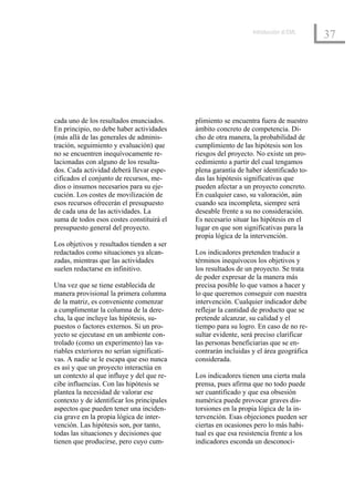 Introducción al EML
                                                                                       37




cada uno de los resultados enunciados.      plimiento se encuentra fuera de nuestro
En principio, no debe haber actividades     ámbito concreto de competencia. Di-
(más allá de las generales de adminis-      cho de otra manera, la probabilidad de
tración, seguimiento y evaluación) que      cumplimiento de las hipótesis son los
no se encuentren inequívocamente re-        riesgos del proyecto. No existe un pro-
lacionadas con alguno de los resulta-       cedimiento a partir del cual tengamos
dos. Cada actividad deberá llevar espe-     plena garantía de haber identificado to-
cificados el conjunto de recursos, me-      das las hipótesis significativas que
dios o insumos necesarios para su eje-      pueden afectar a un proyecto concreto.
cución. Los costes de movilización de       En cualquier caso, su valoración, aún
esos recursos ofrecerán el presupuesto      cuando sea incompleta, siempre será
de cada una de las actividades. La          deseable frente a su no consideración.
suma de todos esos costes constituirá el    Es necesario situar las hipótesis en el
presupuesto general del proyecto.           lugar en que son significativas para la
                                            propia lógica de la intervención.
Los objetivos y resultados tienden a ser
redactados como situaciones ya alcan-       Los indicadores pretenden traducir a
zadas, mientras que las actividades         términos inequívocos los objetivos y
suelen redactarse en infinitivo.            los resultados de un proyecto. Se trata
                                            de poder expresar de la manera más
Una vez que se tiene establecida de         precisa posible lo que vamos a hacer y
manera provisional la primera columna       lo que queremos conseguir con nuestra
de la matriz, es conveniente comenzar       intervención. Cualquier indicador debe
a cumplimentar la columna de la dere-       reflejar la cantidad de producto que se
cha, la que incluye las hipótesis, su-      pretende alcanzar, su calidad y el
puestos o factores externos. Si un pro-     tiempo para su logro. En caso de no re-
yecto se ejecutase en un ambiente con-      sultar evidente, será preciso clarificar
trolado (como un experimento) las va-       las personas beneficiarias que se en-
riables exteriores no serían significati-   contrarán incluidas y el área geográfica
vas. A nadie se le escapa que eso nunca     considerada.
es así y que un proyecto interactúa en
un contexto al que influye y del que re-    Los indicadores tienen una cierta mala
cibe influencias. Con las hipótesis se      prensa, pues afirma que no todo puede
plantea la necesidad de valorar ese         ser cuantificado y que esa obsesión
contexto y de identificar los principales   numérica puede provocar graves dis-
aspectos que pueden tener una inciden-      torsiones en la propia lógica de la in-
cia grave en la propia lógica de inter-     tervención. Esas objeciones pueden ser
vención. Las hipótesis son, por tanto,      ciertas en ocasiones pero lo más habi-
todas las situaciones y decisiones que      tual es que esa resistencia frente a los
tienen que producirse, pero cuyo cum-       indicadores esconda un desconoci-
 