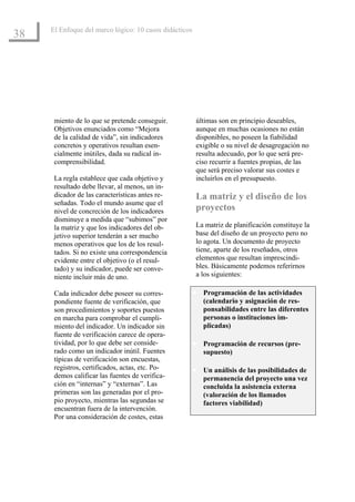 El Enfoque del marco lógico: 10 casos didácticos
38




      miento de lo que se pretende conseguir.            últimas son en principio deseables,
      Objetivos enunciados como “Mejora                  aunque en muchas ocasiones no están
      de la calidad de vida”, sin indicadores            disponibles, no poseen la fiabilidad
      concretos y operativos resultan esen-              exigible o su nivel de desagregación no
      cialmente inútiles, dada su radical in-            resulta adecuado, por lo que será pre-
      comprensibilidad.                                  ciso recurrir a fuentes propias, de las
                                                         que será preciso valorar sus costes e
      La regla establece que cada objetivo y             incluirlos en el presupuesto.
      resultado debe llevar, al menos, un in-
      dicador de las características antes re-           La matriz y el diseño de los
      señadas. Todo el mundo asume que el
      nivel de concreción de los indicadores             proyectos
      disminuye a medida que “subimos” por
      la matriz y que los indicadores del ob-            La matriz de planificación constituye la
      jetivo superior tenderán a ser mucho               base del diseño de un proyecto pero no
      menos operativos que los de los resul-             lo agota. Un documento de proyecto
      tados. Si no existe una correspondencia            tiene, aparte de los reseñados, otros
      evidente entre el objetivo (o el resul-            elementos que resultan imprescindi-
      tado) y su indicador, puede ser conve-             bles. Básicamente podemos referirnos
      niente incluir más de uno.                         a los siguientes:

      Cada indicador debe poseer su corres-             • Programación de las actividades
      pondiente fuente de verificación, que                (calendario y asignación de res-
      son procedimientos y soportes puestos                ponsabilidades entre las diferentes
      en marcha para comprobar el cumpli-                  personas o instituciones im-
      miento del indicador. Un indicador sin               plicadas)
      fuente de verificación carece de opera-
      tividad, por lo que debe ser conside-             • Programación de recursos (pre-
      rado como un indicador inútil. Fuentes               supuesto)
      típicas de verificación son encuestas,
      registros, certificados, actas, etc. Po-          • Un análisis de las posibilidades de
      demos calificar las fuentes de verifica-             permanencia del proyecto una vez
      ción en “internas” y “externas”. Las                 concluida la asistencia externa
      primeras son las generadas por el pro-               (valoración de los llamados
      pio proyecto, mientras las segundas se               factores viabilidad)
      encuentran fuera de la intervención.
      Por una consideración de costes, estas
 