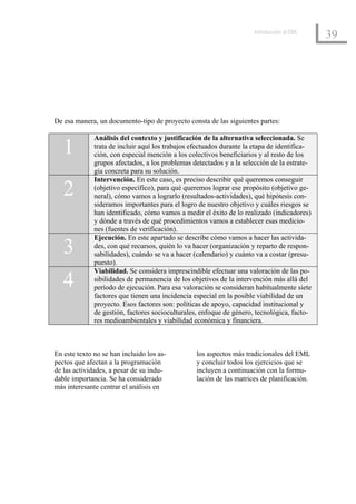 Introducción al EML
                                                                                              39




De esa manera, un documento-tipo de proyecto consta de las siguientes partes:

              Análisis del contexto y justificación de la alternativa seleccionada. Se
   1          trata de incluir aquí los trabajos efectuados durante la etapa de identifica-
              ción, con especial mención a los colectivos beneficiarios y al resto de los
              grupos afectados, a los problemas detectados y a la selección de la estrate-
              gia concreta para su solución.
              Intervención. En este caso, es preciso describir qué queremos conseguir
   2          (objetivo específico), para qué queremos lograr ese propósito (objetivo ge-
              neral), cómo vamos a lograrlo (resultados-actividades), qué hipótesis con-
              sideramos importantes para el logro de nuestro objetivo y cuáles riesgos se
              han identificado, cómo vamos a medir el éxito de lo realizado (indicadores)
              y dónde a través de qué procedimientos vamos a establecer esas medicio-
              nes (fuentes de verificación).
              Ejecución. En este apartado se describe cómo vamos a hacer las activida-
   3          des, con qué recursos, quién lo va hacer (organización y reparto de respon-
              sabilidades), cuándo se va a hacer (calendario) y cuánto va a costar (presu-
              puesto).
              Viabilidad. Se considera imprescindible efectuar una valoración de las po-
   4          sibilidades de permanencia de los objetivos de la intervención más allá del
              período de ejecución. Para esa valoración se consideran habitualmente siete
              factores que tienen una incidencia especial en la posible viabilidad de un
              proyecto. Esos factores son: políticas de apoyo, capacidad institucional y
              de gestión, factores socioculturales, enfoque de género, tecnológica, facto-
              res medioambientales y viabilidad económica y financiera.



En este texto no se han incluido los as-          los aspectos más tradicionales del EML
pectos que afectan a la programación              y concluir todos los ejercicios que se
de las actividades, a pesar de su indu-           incluyen a continuación con la formu-
dable importancia. Se ha considerado              lación de las matrices de planificación.
más interesante centrar el análisis en
 
