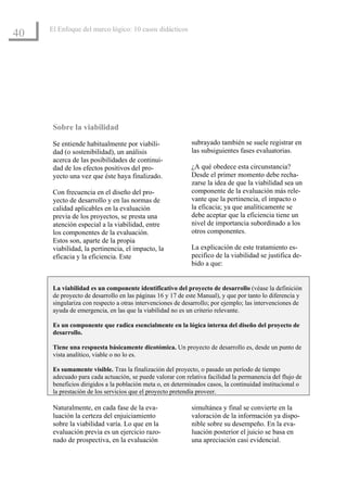 El Enfoque del marco lógico: 10 casos didácticos
40




      Sobre la viabilidad
      Se entiende habitualmente por viabili-                subrayado también se suele registrar en
      dad (o sostenibilidad), un análisis                   las subsiguientes fases evaluatorias.
      acerca de las posibilidades de continui-
      dad de los efectos positivos del pro-                 ¿A qué obedece esta circunstancia?
      yecto una vez que éste haya finalizado.               Desde el primer momento debe recha-
                                                            zarse la idea de que la viabilidad sea un
      Con frecuencia en el diseño del pro-                  componente de la evaluación más rele-
      yecto de desarrollo y en las normas de                vante que la pertinencia, el impacto o
      calidad aplicables en la evaluación                   la eficacia; ya que analíticamente se
      previa de los proyectos, se presta una                debe aceptar que la eficiencia tiene un
      atención especial a la viabilidad, entre              nivel de importancia subordinado a los
      los componentes de la evaluación.                     otros componentes.
      Estos son, aparte de la propia
      viabilidad, la pertinencia, el impacto, la            La explicación de este tratamiento es-
      eficacia y la eficiencia. Este                        pecifico de la viabilidad se justifica de-
                                                            bido a que:


      La viabilidad es un componente identificativo del proyecto de desarrollo (véase la definición
      de proyecto de desarrollo en las páginas 16 y 17 de este Manual), y que por tanto lo diferencia y
      singulariza con respecto a otras intervenciones de desarrollo; por ejemplo; las intervenciones de
      ayuda de emergencia, en las que la viabilidad no es un criterio relevante.

      Es un componente que radica esencialmente en la lógica interna del diseño del proyecto de
      desarrollo.

      Tiene una respuesta básicamente dicotómica. Un proyecto de desarrollo es, desde un punto de
      vista analítico, viable o no lo es.

      Es sumamente visible. Tras la finalización del proyecto, o pasado un período de tiempo
      adecuado para cada actuación, se puede valorar con relativa facilidad la permanencia del flujo de
      beneficios dirigidos a la población meta o, en determinados casos, la continuidad institucional o
      la prestación de los servicios que el proyecto pretendía proveer.

      Naturalmente, en cada fase de la eva-                 simultánea y final se convierte en la
      luación la certeza del enjuiciamiento                 valoración de la información ya dispo-
      sobre la viabilidad varía. Lo que en la               nible sobre su desempeño. En la eva-
      evaluación previa es un ejercicio razo-               luación posterior el juicio se basa en
      nado de prospectiva, en la evaluación                 una apreciación casi evidencial.
 