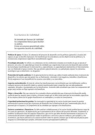 Introducción al EML
                                                                                                                     41




         Los factores de viabilidad
         Se entiende por factores de viabilidad
         los componentes básicos para facilitar
         su análisis.
         Existe un consenso generalizado sobre
         los siguientes factores de viabilidad:


Políticas de apoyo. Es decir, la coherencia del proyecto de desarrollo con las políticas (generales y locales) del
espacio en que se inscribe el proyecto. Se manifiesta por la coincidencia con los objetivos de las políticas y la
existencia de compromisos específicos razonablemente seguros.

Tecnología adecuada. Se refiere a su coherencia con las condiciones reinantes en el medio en que se ejecuta el
proyecto; así como a la capacidad que tienen las entidades que cogestionan el proyecto de desarrollo para asimilar
las tecnologías transferidas por la intervención y, especialmente, su capacidad para mantenerlas en funcionamiento
una vez finalizado el apoyo externo. Hay que prestar especial atención a su aptitud para reponer los elementos
tecnológicos que se deterioren o se desgasten.

Protección del medio ambiente. Es la apreciación de los efectos que sobre el medio ambiente tiene el proyecto de
desarrollo y los efectos que éste genere tras su finalización, valorando si son negativos, tolerables o beneficiosos.
Ha de asegurarse el uso razonable de los recursos renovables y no renovables.

Aspectos socioculturales. Se trata de valorar las transformaciones socioculturales que inevitablemente conlleva
cualquier proyecto de desarrollo (dado su carácter transformador) para comprobar que son adecuadamente
sopesados, deseados e incorporados por los beneficiarios. Asimismo debe acreditarse que todos los componentes del
grupo meta reciben un flujo equitativo de beneficios.

Mujer y desarrollo. Hay que enjuiciar los eventuales efectos perjudiciales que el proyecto de desarrollo puede
conllevar para las mujeres, para evitarlos, al mismo tiempo que se debe actuar para que las necesidades específicas
de las mujeres dentro de los grupos beneficiarios se contemplen y se actúe en consecuencia.

Capacidad institucional de gestión. Se contempla la capacidad de los socios locales para asumir la gestión
autónoma de lo puesto en pie por el proyecto de desarrollo tras la finalización de éste; manteniendo para ello el
personal que se requiere y el compromiso de las entidades que agrupan a los beneficiarios.

Factores económicos y financieros. Se debe analizar cuidadosamente si los socios locales podrán hacerse cargo de
los costes de operación y de depreciación que la permanencia de los efectos del proyecto demande. Usualmente se
establece la diferencia entre los aspectos financieros, que son los que debe afrontar internamente el proyecto o la
continuación del mismo (capacidad de vender los productos o servicios a precios rediticios, por ejemplo); y los
económicos, que hacen referencia a la certeza existente sobre los aportes externos que la intervención precisa para
asegurar su continuidad (por ejemplo, suficientes recursos presupuestarios públicos).
 