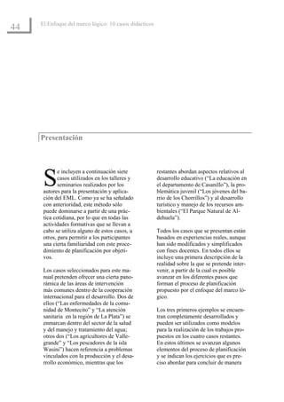 El Enfoque del marco lógico: 10 casos didácticos
44




     Presentación




      S
             e incluyen a continuación siete            restantes abordan aspectos relativos al
             casos utilizados en los talleres y         desarrollo educativo (“La educación en
             seminarios realizados por los              el departamento de Casanillo”), la pro-
      autores para la presentación y aplica-            blemática juvenil (“Los jóvenes del ba-
      ción del EML. Como ya se ha señalado              rrio de los Chorrillos”) y al desarrollo
      con anterioridad, este método sólo                turístico y manejo de los recursos am-
      puede dominarse a partir de una prác-             bientales (“El Parque Natural de Al-
      tica cotidiana, por lo que en todas las           dehuela”).
      actividades formativas que se llevan a
      cabo se utiliza alguno de estos casos, u          Todos los casos que se presentan están
      otros, para permitir a los participantes          basados en experiencias reales, aunque
      una cierta familiaridad con este proce-           han sido modificados y simplificados
      dimiento de planificación por objeti-             con fines docentes. En todos ellos se
      vos.                                              incluye una primera descripción de la
                                                        realidad sobre la que se pretende inter-
      Los casos seleccionados para este ma-             venir, a partir de la cual es posible
      nual pretenden ofrecer una cierta pano-           avanzar en los diferentes pasos que
      rámica de las áreas de intervención               forman el proceso de planificación
      más comunes dentro de la cooperación              propuesto por el enfoque del marco ló-
      internacional para el desarrollo. Dos de          gico.
      ellos (“Las enfermedades de la comu-
      nidad de Montecito” y “La atención                Los tres primeros ejemplos se encuen-
      sanitaria en la región de La Plata”) se           tran completamente desarrollados y
      enmarcan dentro del sector de la salud            pueden ser utilizados como modelos
      y del manejo y tratamiento del agua;              para la realización de los trabajos pro-
      otros dos (“Los agricultores de Valle-            puestos en los cuatro casos restantes.
      grande” y “Los pescadores de la isla              En estos últimos se avanzan algunos
      Wasini”) hacen referencia a problemas             elementos del proceso de planificación
      vinculados con la producción y el desa-           y se indican los ejercicios que es pre-
      rrollo económico, mientras que los                ciso abordar para concluir de manera
 
