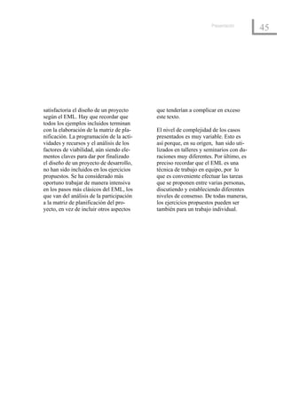 Presentación
                                                                                      45




satisfactoria el diseño de un proyecto     que tenderían a complicar en exceso
según el EML. Hay que recordar que         este texto.
todos los ejemplos incluidos terminan
con la elaboración de la matriz de pla-    El nivel de complejidad de los casos
nificación. La programación de la acti-    presentados es muy variable. Esto es
vidades y recursos y el análisis de los    así porque, en su origen, han sido uti-
factores de viabilidad, aún siendo ele-    lizados en talleres y seminarios con du-
mentos claves para dar por finalizado      raciones muy diferentes. Por último, es
el diseño de un proyecto de desarrollo,    preciso recordar que el EML es una
no han sido incluidos en los ejercicios    técnica de trabajo en equipo, por lo
propuestos. Se ha considerado más          que es conveniente efectuar las tareas
oportuno trabajar de manera intensiva      que se proponen entre varias personas,
en los pasos más clásicos del EML, los     discutiendo y estableciendo diferentes
que van del análisis de la participación   niveles de consenso. De todas maneras,
a la matriz de planificación del pro-      los ejercicios propuestos pueden ser
yecto, en vez de incluir otros aspectos    también para un trabajo individual.
 