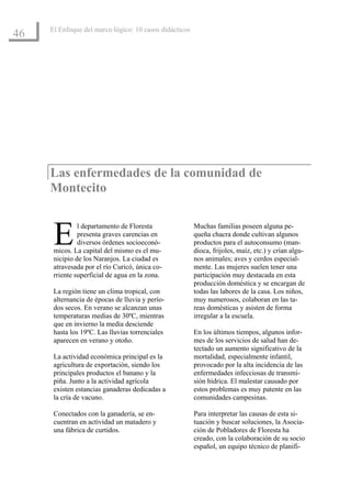 El Enfoque del marco lógico: 10 casos didácticos
46




     Las enfermedades de la comunidad de
     Montecito



      E        l departamento de Floresta
               presenta graves carencias en
               diversos órdenes socioeconó-
      micos. La capital del mismo es el mu-
      nicipio de los Naranjos. La ciudad es
                                                        Muchas familias poseen alguna pe-
                                                        queña chacra donde cultivan algunos
                                                        productos para el autoconsumo (man-
                                                        dioca, frijoles, maíz, etc.) y crían algu-
                                                        nos animales; aves y cerdos especial-
      atravesada por el río Curicó, única co-           mente. Las mujeres suelen tener una
      rriente superficial de agua en la zona.           participación muy destacada en esta
                                                        producción doméstica y se encargan de
      La región tiene un clima tropical, con            todas las labores de la casa. Los niños,
      alternancia de épocas de lluvia y perío-          muy numerosos, colaboran en las ta-
      dos secos. En verano se alcanzan unas             reas domésticas y asisten de forma
      temperaturas medias de 30ºC, mientras             irregular a la escuela.
      que en invierno la media desciende
      hasta los 19ºC. Las lluvias torrenciales          En los últimos tiempos, algunos infor-
      aparecen en verano y otoño.                       mes de los servicios de salud han de-
                                                        tectado un aumento significativo de la
      La actividad económica principal es la            mortalidad, especialmente infantil,
      agricultura de exportación, siendo los            provocado por la alta incidencia de las
      principales productos el banano y la              enfermedades infecciosas de transmi-
      piña. Junto a la actividad agrícola               sión hídrica. El malestar causado por
      existen estancias ganaderas dedicadas a           estos problemas es muy patente en las
      la cría de vacuno.                                comunidades campesinas.

      Conectados con la ganadería, se en-               Para interpretar las causas de esta si-
      cuentran en actividad un matadero y               tuación y buscar soluciones, la Asocia-
      una fábrica de curtidos.                          ción de Pobladores de Floresta ha
                                                        creado, con la colaboración de su socio
                                                        español, un equipo técnico de planifi-
 