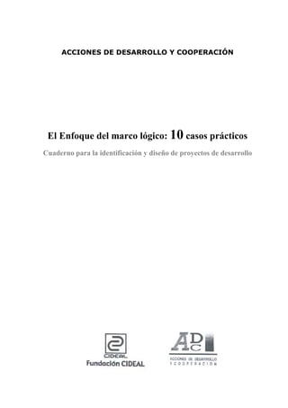 5

     ACCIONES DE DESARROLLO Y COOPERACIÓN




 El Enfoque del marco lógico: 10 casos prácticos
Cuaderno para la identificación y diseño de proyectos de desarrollo
 