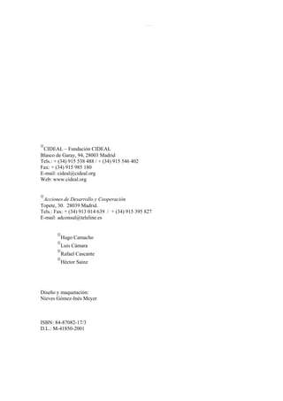 El Enfoque del marco lógico: 10 casos didácticos
6




    
     CIDEAL – Fundación CIDEAL
    Blasco de Garay, 94, 28003 Madrid
    Tels.: + (34) 915 538 488 / + (34) 915 546 402
    Fax: + (34) 915 985 180
    E-mail: cideal@cideal.org
    Web: www.cideal.org


    
     Acciones de Desarrollo y Cooperación
    Topete, 30. 28039 Madrid.
    Tels.: Fax: + (34) 913 014 639 / + (34) 915 395 827
    E-mail: adconsul@teleline.es


           
               Hugo Camacho
           
               Luis Cámara
           
               Rafael Cascante
           
               Héctor Sainz




    Diseño y maquetación:
    Nieves Gómez-Inés Meyer



    ISBN: 84-87082-17/3
    D.L.: M-41850-2001
 
