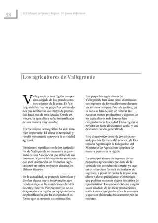 El Enfoque del marco lógico: 10 casos didácticos
58




     Los agricultores de Vallegrande



     V       allegrande es una región campe-
             sina, alejada de los grandes cen-
             tros urbanos de la zona. En Va-
     llegrande hay varias pequeñas comunida-
                                                        Los pequeños agricultores de
                                                        Vallegrande han visto como disminuían
                                                        sus ingresos de forma alarmante durante
                                                        los últimos tiempos. Por este motivo, en
     des que recibieron sus títulos de propie-          la zona se han dejado de cultivar las
     dad hace más de una década. Desde en-              parcelas menos productivas y algunos de
     tonces, la agricultura se ha intensificado         los agricultores más jóvenes han
     de una manera muy notable.                         emigrado hacia la ciudad. En la región se
                                                        percibe un fuete descontento social y una
     El crecimiento demográfico ha sido tam-            desmoralización generalizada.
     bién importante. El clima es templado y
     resulta sumamente apto para la actividad           Este diagnóstico coincide con el expre-
     agrícola.                                          sado por los técnicos del Servicio de Ex-
                                                        tensión Agraria que la Delegación del
     Un número significativo de los agriculto-          Ministerio de Agricultura desplaza de
     res de Vallegrande se encuentra organi-            manera puntual a la región.
     zado en una Asociación que defiende sus
     intereses. Nuestra institución ha trabajado        La principal fuente de ingresos de los
     con esta Asociación de Pequeños Agri-              pequeños agricultores proviene de la
     cultores en varios proyectos durante los           venta de sus cosechas de tomate, ya que
     últimos tiempos.                                   no existen otras fuentes alternativas de
                                                        ingresos, a pesar de contar la región con
     En la actualidad, se pretende identificar y        claros valores paisajísticos e históricos
     diseñar alguna nueva intervención que              que podrían sustentar alguna iniciativa de
     tienda a mejorar las condiciones de vida           tipo turístico. Tampoco se obtiene ningún
     de este colectivo. Por ese motivo, se ha           valor añadido de las ricas producciones
     desplazado a la región un equipo técnico           tradicionales que perduran en la comarca
     de planificación que ha elaborado el in-           y que son elaboradas básicamente por las
     forme que se presenta a continuación.              mujeres.
 
