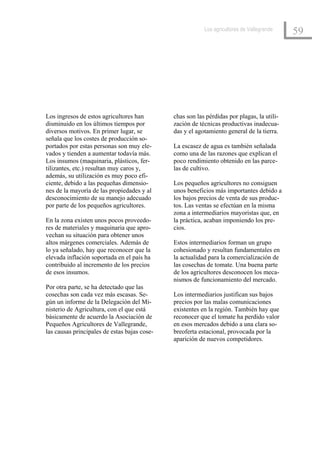 Los agricultores de Vallegrande
                                                                                            59




Los ingresos de estos agricultores han        chas son las pérdidas por plagas, la utili-
disminuido en los últimos tiempos por         zación de técnicas productivas inadecua-
diversos motivos. En primer lugar, se         das y el agotamiento general de la tierra.
señala que los costes de producción so-
portados por estas personas son muy ele-      La escasez de agua es también señalada
vados y tienden a aumentar todavía más.       como una de las razones que explican el
Los insumos (maquinaria, plásticos, fer-      poco rendimiento obtenido en las parce-
tilizantes, etc.) resultan muy caros y,       las de cultivo.
además, su utilización es muy poco efi-
ciente, debido a las pequeñas dimensio-       Los pequeños agricultores no consiguen
nes de la mayoría de las propiedades y al     unos beneficios más importantes debido a
desconocimiento de su manejo adecuado         los bajos precios de venta de sus produc-
por parte de los pequeños agricultores.       tos. Las ventas se efectúan en la misma
                                              zona a intermediarios mayoristas que, en
En la zona existen unos pocos proveedo-       la práctica, acaban imponiendo los pre-
res de materiales y maquinaria que apro-      cios.
vechan su situación para obtener unos
altos márgenes comerciales. Además de         Estos intermediarios forman un grupo
lo ya señalado, hay que reconocer que la      cohesionado y resultan fundamentales en
elevada inflación soportada en el país ha     la actualidad para la comercialización de
contribuido al incremento de los precios      las cosechas de tomate. Una buena parte
de esos insumos.                              de los agricultores desconocen los meca-
                                              nismos de funcionamiento del mercado.
Por otra parte, se ha detectado que las
cosechas son cada vez más escasas. Se-        Los intermediarios justifican sus bajos
gún un informe de la Delegación del Mi-       precios por las malas comunicaciones
nisterio de Agricultura, con el que está      existentes en la región. También hay que
básicamente de acuerdo la Asociación de       reconocer que el tomate ha perdido valor
Pequeños Agricultores de Vallegrande,         en esos mercados debido a una clara so-
las causas principales de estas bajas cose-   breoferta estacional, provocada por la
                                              aparición de nuevos competidores.
 