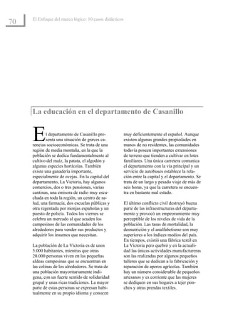El Enfoque del marco lógico: 10 casos didácticos
70




     La educación en el departamento de Casanillo


     E       l departamento de Casanillo pre-
             senta una situación de graves ca-
     rencias socioeconómicas. Se trata de una
     región de media montaña, en la que la
                                                        muy deficientemente el español. Aunque
                                                        existen algunas grandes propiedades en
                                                        manos de no residentes, las comunidades
                                                        todavía poseen importantes extensiones
     población se dedica fundamentalmente al            de terreno que tienden a cultivar en lotes
     cultivo del maíz, la patata, el algodón y          familiares. Una única carretera comunica
     algunas especies hortícolas. También               el departamento con la vía principal y un
     existe una ganadería importante,                   servicio de autobuses establece la rela-
     especialmente de ovejas. En la capital del         ción entre la capital y el departamento. Se
     departamento, La Victoria, hay algunos             trata de un largo y pesado viaje de más de
     comercios, dos o tres pensiones, varias            seis horas, ya que la carretera se encuen-
     cantinas, una emisora de radio muy escu-           tra en bastante mal estado.
     chada en toda la región, un centro de sa-
     lud, una farmacia, dos escuelas públicas y         El último conflicto civil destruyó buena
     otra regentada por monjas españolas y un           parte de las infraestructuras del departa-
     puesto de policía. Todos los viernes se            mento y provocó un empeoramiento muy
     celebra un mercado al que acuden los               perceptible de los niveles de vida de la
     campesinos de las comunidades de los               población. Las tasas de mortalidad, la
     alrededores para vender sus productos y            desnutrición y el analfabetismo son muy
     adquirir los insumos que necesitan.                superiores a los índices medios del país.
                                                        En tiempos, existió una fábrica textil en
     La población de La Victoria es de unos             La Victoria pero quebró y en la actuali-
     5.000 habitantes, mientras que otras               dad las únicas actividades manufactureras
     20.000 personas viven en las pequeñas              son las realizadas por algunos pequeños
     aldeas campesinas que se encuentran en             talleres que se dedican a la fabricación y
     las colinas de los alrededores. Se trata de        reparación de aperos agrícolas. También
     una población mayoritariamente indí-               hay un número considerable de pequeños
     gena, con un fuerte sentido de solidaridad         artesanos y es corriente que las mujeres
     grupal y unas ricas tradiciones. La mayor          se dediquen en sus hogares a tejer pon-
     parte de estas personas se expresan habi-          chos y otras prendas textiles.
     tualmente en su propio idioma y conocen
 
