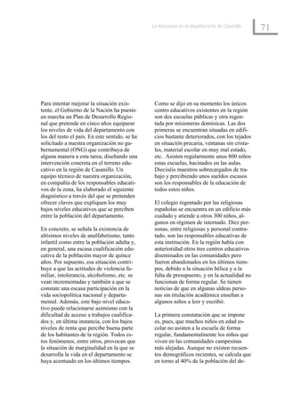 La educación en el departamento de Casanillo
                                                                                               71




Para intentar mejorar la situación exis-         Como se dijo en su momento los únicos
tente, el Gobierno de la Nación ha puesto        centro educativos existentes en la región
en marcha un Plan de Desarrollo Regio-           son dos escuelas públicas y otra regen-
nal que pretende en cinco años equiparar         tada por misioneras dominicas. Las dos
los niveles de vida del departamento con         primeras se encuentran situadas en edifi-
los del resto el país. En este sentido, se ha    cios bastante deteriorados, con los tejados
solicitado a nuestra organización no gu-         en situación precaria, ventanas sin crista-
bernamental (ONG) que contribuya de              les, material escolar en muy mal estado,
alguna manera a esta tarea, diseñando una        etc. Asisten regularmente unos 800 niños
intervención concreta en el terreno edu-         estas escuelas, hacinados en las aulas.
cativo en la región de Casanillo. Un             Dieciséis maestros sobrecargados de tra-
equipo técnico de nuestra organización,          bajo y percibiendo unos sueldos escasos
en compañía de los responsables educati-         son los responsables de la educación de
vos de la zona, ha elaborado el siguiente        todos estos niños.
diagnóstico a través del que se pretenden
ofrecer claves que expliquen los muy             El colegio regentado por las religiosas
bajos niveles educativos que se perciben         españolas se encuentra en un edificio más
entre la población del departamento.             cuidado y atiende a otros 300 niños, al-
                                                 gunos en régimen de internado. Diez per-
En concreto, se señala la existencia de          sonas, entre religiosas y personal contra-
altísimos niveles de analfabetismo, tanto        tado, son las responsables educativas de
infantil como entre la población adulta y,       esta institución. En la región había con
en general, una escasa cualificación edu-        anterioridad otros tres centros educativos
cativa de la población mayor de quince           diseminados en las comunidades pero
años. Por supuesto, esa situación contri-        fueron abandonados en los últimos tiem-
buye a que las actitudes de violencia fa-        pos, debido a la situación bélica y a la
miliar, intolerancia, alcoholismo, etc. se       falta de presupuesto, y en la actualidad no
vean incrementadas y también a que se            funcionan de forma regular. Se tienen
constate una escasa participación en la          noticias de que en algunas aldeas perso-
vida sociopolítica nacional y departa-           nas sin titulación académica enseñan a
mental. Además, este bajo nivel educa-           algunos niños a leer y escribir.
tivo puede relacionarse asimismo con la
dificultad de acceso a trabajos cualifica-       La primera constatación que se impone
dos y, en última instancia, con los bajos        es, pues, que muchos niños en edad es-
niveles de renta que percibe buena parte         colar no asisten a la escuela de forma
de los habitantes de la región. Todos es-        regular, fundamentalmente los niños que
tos fenómenos, entre otros, provocan que         viven en las comunidades campesinas
la situación de marginalidad en la que se        más alejadas. Aunque no existen recuen-
desarrolla la vida en el departamento se         tos demográficos recientes, se calcula que
haya acentuado en los últimos tiempos.           en torno al 40% de la población del de-
 