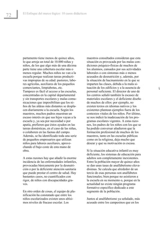 El Enfoque del marco lógico: 10 casos didácticos
72




     partamento tiene menos de quince años,             maestros consultados consideran que esta
     lo que arroja un total de 10.000 niñas y           situación es provocada por las malas con-
     niños, de los que algo más de una décima           diciones psíquico-físicas de muchos de
     parte tiene una cobertura escolar más o            los alumnos, cansados por sus actividades
     menos regular. Muchos niños no van a la            laborales o con síntomas más o menos
     escuela porque realizan tareas producti-           acusados de desnutrición y, además, por
     vas impropias de su edad: pastoreo, labo-          la situación de hacinamiento en la que se
     res agrícolas, auxiliares de los pequeños          imparten las clases, debida a la mala si-
     comerciantes, limpiabotas, etc.                    tuación de los edificios y a la ausencia de   L
     Tampoco es fácil el acceso a las escuelas,         personal suficiente. El director de uno de
     concentradas en la capital departamental           los centros señaló también la escasez de
     y sin transportes escolares y malas comu-          materiales escolares y el deficiente diseño
     nicaciones que imposibilitan que los ni-           de muchos de ellos: por ejemplo, no
     ños de las aldeas más distantes se despla-         existen textos en idiomas nativos y los
     cen diariamente a la escuela. Según los            existentes plantean ejemplos fuera de los
     maestros, muchos padres muestran un                contextos vitales de los niños. Por último,
     escaso interés en que sus hijos vayan a la         se nos indicó la inadecuación de los pro-
     escuela y, ya sea por necesidad o por              gramas escolares vigentes. A estas razo-
     apatía, prefieren que éstos ayuden en las          nes, los padres de los niños con los que se
     tareas domésticas, en el caso de las niñas,        ha podido conversar añadieron que la
     o colaboren en las faenas del campo.               formación profesional de muchos de los
     Además, se ha identificado toda una serie          maestros, tanto en las escuelas públicas
     de pequeños empresarios que utilizan               como en la religiosa, deja mucho que
     niños para labores auxiliares, aprove-             desear y que su motivación es escasa.
     chando el bajo coste de esta mano de
     obra.                                              Si la situación educativa infantil es muy
                                                        deficiente, los sistemas de educación para
     A estas razones hay que añadir la enorme           adultos son completamente inexistentes.
     incidencia de las enfermedades infantiles,         Entre la población mayor de quince años
     provocadas básicamente por la desnutri-            se dan unas tasas de analfabetismo eleva-
     ción o por la deficiente atención sanitaria        dísimas. Se calcula que alrededor de un
     que puede prestar el centro de salud. Hay          tercio de esas personas son analfabetos
     bastantes casos, no cuantificados con              funcionales; bien porque no asistieron a
     rigor, de niños con discapacidades gra-            la escuela en su momento o, porque en la
     ves.                                               actualidad no existe ningún programa
                                                        formativo específico dedicado a este
     En otro orden de cosas, el equipo de pla-          segmento de la población.
     nificación ha constatado que entre los
     niños escolarizados existen unos altísi-           Juntos al analfabetismo ya señalado, más
     mos niveles de fracaso escolar. Los                acusado entre los campesinos que en los
 
