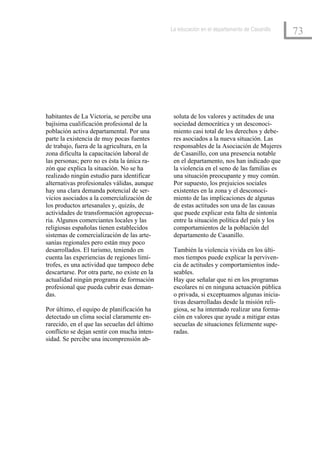 La educación en el departamento de Casanillo
                                                                                              73




habitantes de La Victoria, se percibe una       soluta de los valores y actitudes de una
bajísima cualificación profesional de la        sociedad democrática y un desconoci-
población activa departamental. Por una         miento casi total de los derechos y debe-
parte la existencia de muy pocas fuentes        res asociados a la nueva situación. Las
de trabajo, fuera de la agricultura, en la      responsables de la Asociación de Mujeres
zona dificulta la capacitación laboral de       de Casanillo, con una presencia notable
las personas; pero no es ésta la única ra-      en el departamento, nos han indicado que
zón que explica la situación. No se ha          la violencia en el seno de las familias es
realizado ningún estudio para identificar       una situación preocupante y muy común.
alternativas profesionales válidas, aunque      Por supuesto, los prejuicios sociales
hay una clara demanda potencial de ser-         existentes en la zona y el desconoci-
vicios asociados a la comercialización de       miento de las implicaciones de algunas
los productos artesanales y, quizás, de         de estas actitudes son una de las causas
actividades de transformación agropecua-        que puede explicar esta falta de sintonía
ria. Algunos comerciantes locales y las         entre la situación política del país y los
religiosas españolas tienen establecidos        comportamientos de la población del
sistemas de comercialización de las arte-       departamento de Casanillo.
sanías regionales pero están muy poco
desarrollados. El turismo, teniendo en          También la violencia vivida en los últi-
cuenta las experiencias de regiones limí-       mos tiempos puede explicar la perviven-
trofes, es una actividad que tampoco debe       cia de actitudes y comportamientos inde-
descartarse. Por otra parte, no existe en la    seables.
actualidad ningún programa de formación         Hay que señalar que ni en los programas
profesional que pueda cubrir esas deman-        escolares ni en ninguna actuación pública
das.                                            o privada, si exceptuamos algunas inicia-
                                                tivas desarrolladas desde la misión reli-
Por último, el equipo de planificación ha       giosa, se ha intentado realizar una forma-
detectado un clima social claramente en-        ción en valores que ayude a mitigar estas
rarecido, en el que las secuelas del último     secuelas de situaciones felizmente supe-
conflicto se dejan sentir con mucha inten-      radas.
sidad. Se percibe una incomprensión ab-
 