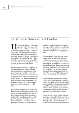 El Enfoque del marco lógico: 10 casos didácticos
86




     Los jóvenes del barrio de Los Chorrillos


     U        n problema reciente e importante
              que se ha podido observar en el
              barrio de Los Chorrillos es el del
     incremento espectacular de la delincuen-
                                                        queados o son inexistentes, las organiza-
                                                        ciones juveniles locales son muy débiles
                                                        y existen claros prejuicios sociales que
                                                        impiden la integración de este grupo de
     cia juvenil, lo que ha provocado un evi-           edad.
     dente malestar social, un aumento de la
     presencia policial en la zona y un número          En otro orden de cosas, hay que recono-
     significativo de muertos, heridos y dam-           cer que la mayoría de los jóvenes del
     nificados en general por este auge de las          barrio cuentan con unos ingresos escasí-
     conductas antisociales protagonizadas por          simos o carecen completamente de ellos.
     algunos grupos locales de jóvenes.                 Por una parte, las empresas de la zona no
                                                        muestran un interés especial en contratar
     El barrio de Los Chorrillos constituye un          a trabajadores jóvenes, alegando su falta
     área degradada de la ciudad, habitado              de experiencia y de seriedad. Además,
     mayoritariamente por poblaciones inmi-             muchos jóvenes apenas tienen informa-
     grantes de origen rural que se han ido             ción sobre el mercado laboral y descono-
     estableciendo durante los últimos tiempos          cen sus posibilidades de contratación.
     en algunos de los barrios tradicionales del
     centro urbano. Los porcentajes de pobla-           Por último, debe señalarse que la defi-
     ción juvenil son muy elevados y se cal-            ciente capacitación laboral del colectivo
     cula que en torno a un 25% de los habi-            juvenil provoca el subempleo o el paro de
     tantes del barrio tienen entre 15 y 24             muchos de ellos. Esta escasa capacitación
     años.                                              puede deberse a la ausencia de una for-
                                                        mación laboral específica pero, también,
     Para intentar comprender las causas que            a los muy bajos niveles de escolaridad
     han motivado el auge de este tipo de con-          que tienen muchos de estos jóvenes.
     ductas un equipo de planificación se ha
     entrevistado con diferentes agentes so-            Aparte de todo esto, el estudio muestra
     ciales de la zona y ha constatado que los          que buena parte de los hábitos de vida de
     jóvenes apenas están integrados en la              los jóvenes del barrio son muy poco salu-
     vida comunitaria. Los canales para la              dables y que el consumo de drogas, el
     participación juvenil se encuentran blo-           alcoholismo o las relaciones sexuales de
 