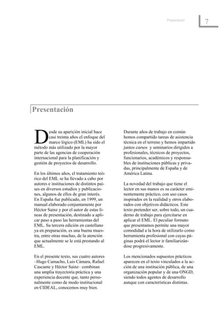 Presentación
                                                                                       7




Presentación



D       esde su aparición inicial hace
        casi treinta años el enfoque del
        marco lógico (EML) ha sido el
método más utilizado por la mayor
                                            Durante años de trabajo en común
                                            hemos compartido tareas de asistencia
                                            técnica en el terreno y hemos impartido
                                            juntos cursos y seminarios dirigidos a
parte de las agencias de cooperación        profesionales, técnicos de proyectos,
internacional para la planificación y       funcionarios, académicos y responsa-
gestión de proyectos de desarrollo.         bles de instituciones públicas y priva-
                                            das, principalmente de España y de
En los últimos años, el tratamiento teó-    América Latina.
rico del EML se ha llevado a cabo por
autores e instituciones de distintos paí-   La novedad del trabajo que tiene el
ses en diversos estudios y publicacio-      lector en sus manos es su carácter emi-
nes, algunos de ellos de gran interés.      nentemente práctico, con uso casos
En España fue publicado, en 1999, un        inspirados en la realidad y otros elabo-
manual elaborado conjuntamente por          rados con objetivos didácticos. Este
Héctor Sainz y por el autor de estas lí-    texto pretender ser, sobre todo, un cua-
neas de presentación, destinado a apli-     derno de trabajo para ejercitarse en
car paso a paso las herramientas del        aplicar el EML. El peculiar formato
EML. Su tercera edición en castellano       que presentamos permite una mayor
ya en preparación, es una buena mues-       comodidad a la hora de utilizarlo como
tra, entre otras muchas, de la atención     herramienta profesional con cuyas pá-
que actualmente se le está prestando al     ginas podrá el lector ir familiarizán-
EML.                                        dose progresivamente.

En el presente texto, sus cuatro autores    Los mencionados supuestos prácticos
–Hugo Camacho, Luis Cámara, Rafael          aparecen en el texto vinculados a la ac-
Cascante y Héctor Sainz– combinan           ción de una institución pública, de una
una amplia trayectoria práctica y una       organización popular y de una ONGD,
experiencia docente que, tanto perso-       siendo todos agentes de desarrollo
nalmente como de modo institucional         aunque con características distintas.
en CIDEAL, conocemos muy bien.
 