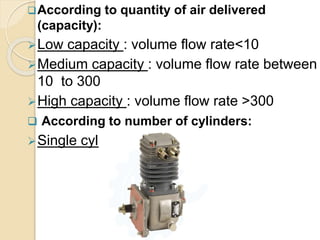 According to quantity of air delivered
(capacity):
Low capacity : volume flow rate<10
Medium capacity : volume flow rate between
10 to 300
High capacity : volume flow rate >300
 According to number of cylinders:
Single cylinder
 