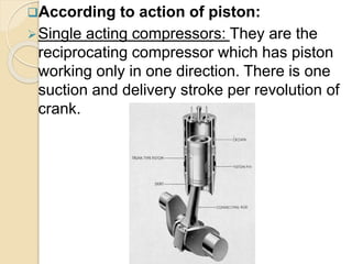 According to action of piston:
Single acting compressors: They are the
reciprocating compressor which has piston
working only in one direction. There is one
suction and delivery stroke per revolution of
crank.
 