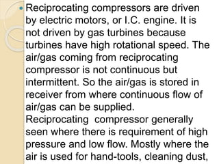  Reciprocating compressors are driven
by electric motors, or I.C. engine. It is
not driven by gas turbines because
turbines have high rotational speed. The
air/gas coming from reciprocating
compressor is not continuous but
intermittent. So the air/gas is stored in
receiver from where continuous flow of
air/gas can be supplied.
Reciprocating compressor generally
seen where there is requirement of high
pressure and low flow. Mostly where the
air is used for hand-tools, cleaning dust,
 