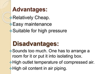 Advantages:
Relatively Cheap.
Easy maintenance
Suitable for high pressure
Disadvantages:
Sounds too much. One has to arrange a
room for it or put it into isolating box.
High outlet temperature of compressed air.
High oil content in air piping.
 