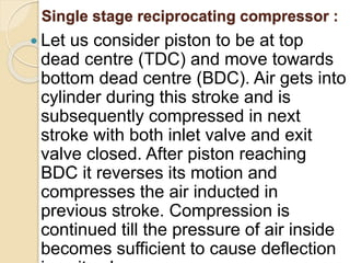 Single stage reciprocating compressor :
 Let us consider piston to be at top
dead centre (TDC) and move towards
bottom dead centre (BDC). Air gets into
cylinder during this stroke and is
subsequently compressed in next
stroke with both inlet valve and exit
valve closed. After piston reaching
BDC it reverses its motion and
compresses the air inducted in
previous stroke. Compression is
continued till the pressure of air inside
becomes sufficient to cause deflection
 
