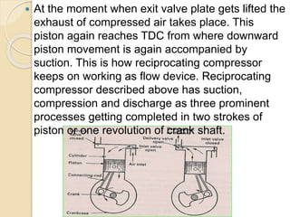  At the moment when exit valve plate gets lifted the
exhaust of compressed air takes place. This
piston again reaches TDC from where downward
piston movement is again accompanied by
suction. This is how reciprocating compressor
keeps on working as flow device. Reciprocating
compressor described above has suction,
compression and discharge as three prominent
processes getting completed in two strokes of
piston or one revolution of crank shaft.
 