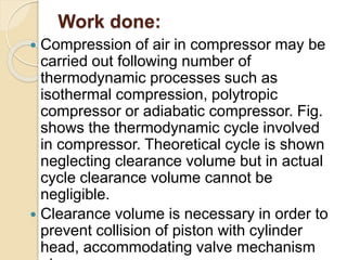 Work done:
 Compression of air in compressor may be
carried out following number of
thermodynamic processes such as
isothermal compression, polytropic
compressor or adiabatic compressor. Fig.
shows the thermodynamic cycle involved
in compressor. Theoretical cycle is shown
neglecting clearance volume but in actual
cycle clearance volume cannot be
negligible.
 Clearance volume is necessary in order to
prevent collision of piston with cylinder
head, accommodating valve mechanism
 