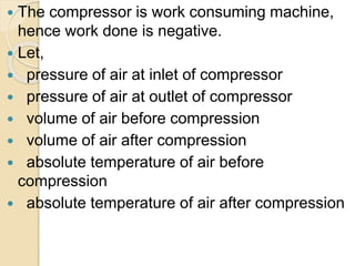  The compressor is work consuming machine,
hence work done is negative.
 Let,
 pressure of air at inlet of compressor
 pressure of air at outlet of compressor
 volume of air before compression
 volume of air after compression
 absolute temperature of air before
compression
 absolute temperature of air after compression
 