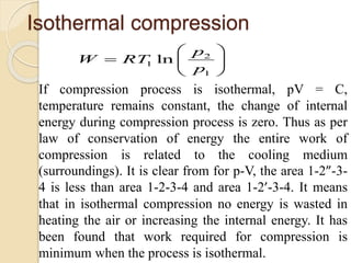 Isothermal compression
2
1
1 ln
p
W RT
p
 
  
 
If compression process is isothermal, pV = C,
temperature remains constant, the change of internal
energy during compression process is zero. Thus as per
law of conservation of energy the entire work of
compression is related to the cooling medium
(surroundings). It is clear from for p-V, the area 1-2”-3-
4 is less than area 1-2-3-4 and area 1-2’-3-4. It means
that in isothermal compression no energy is wasted in
heating the air or increasing the internal energy. It has
been found that work required for compression is
minimum when the process is isothermal.
 