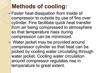 Methods of cooling:
 Faster heat dissipation from inside of
compressor to outside by use of fins over
cylinder. Fins facilitate quick heat transfer
from air being compressed to atmosphere
so that temperature rises during
compression can be minimized.
 Water jacket may be provided around
compressor cylinder so that heat can be
picked by cooling water circulating through
water jacket. Cooling water circulation
around compressor regulates rise in
temperature to great extent.
 