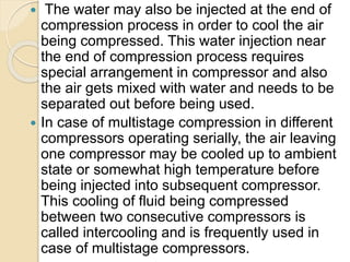  The water may also be injected at the end of
compression process in order to cool the air
being compressed. This water injection near
the end of compression process requires
special arrangement in compressor and also
the air gets mixed with water and needs to be
separated out before being used.
 In case of multistage compression in different
compressors operating serially, the air leaving
one compressor may be cooled up to ambient
state or somewhat high temperature before
being injected into subsequent compressor.
This cooling of fluid being compressed
between two consecutive compressors is
called intercooling and is frequently used in
case of multistage compressors.
 