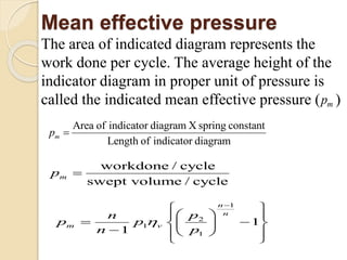 Mean effective pressure
The area of indicated diagram represents the
work done per cycle. The average height of the
indicator diagram in proper unit of pressure is
called the indicated mean effective pressure ( )mp
Area of indicator diagram X spring constant
Length of indicator diagram
mp 
workdone / cycle
swept volume / cycle
mp 

1
2
1
1
1
1
n
n
m v
pn
p p
n p


 
  
  
   
 

 