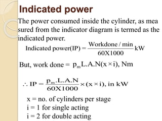 Indicated power
The power consumed inside the cylinder, as mea
sured from the indicator diagram is termed as the
indicated power.
Wo
In
rk
dica
done
ted powe
/ min
r(IP) = kW
60X1000

But, work done = mL.A.N(xp ×i), Nm
m .L.A.N
60X10
p
IP = (x ×i), i
0
W
0
n k 
x = no. of cylinders per stage
i = 1 for single acting
i = 2 for double acting
 