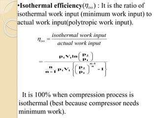 iso
iso
isothermal work input
actual work input

 

 
•Isothermal efficiency( ) : It is the ratio of
isothermal work input (minimum work input) to
actual work input(polytropic work input).
 
 
 
 
  
  
  
 

2
1 1
1
n-1
n
2
1 1
1
p
p V ln
p
pn
p V - 1
n - 1 p
It is 100% when compression process is
isothermal (best because compressor needs
minimum work).
 