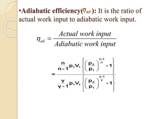 •Adiabatic efficiency( ): It is the ratio of
actual work input to adiabatic work input.
adη
ad
Actual work input
Adiabatic work input

 

 
 
  
  
  
 
 
  
  
  
 
n-1
n
2
1 1
1
γ-1
γ
2
1 1
1
pn
p V - 1
n - 1 p
=
pγ
p V - 1
γ - 1 p
 