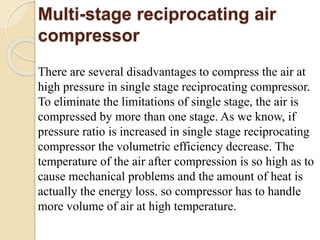 Multi-stage reciprocating air
compressor
There are several disadvantages to compress the air at
high pressure in single stage reciprocating compressor.
To eliminate the limitations of single stage, the air is
compressed by more than one stage. As we know, if
pressure ratio is increased in single stage reciprocating
compressor the volumetric efficiency decrease. The
temperature of the air after compression is so high as to
cause mechanical problems and the amount of heat is
actually the energy loss. so compressor has to handle
more volume of air at high temperature.
 