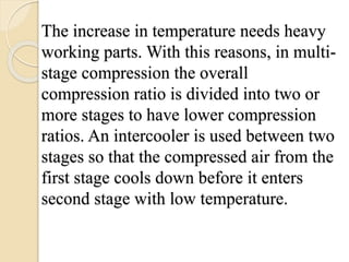The increase in temperature needs heavy
working parts. With this reasons, in multi-
stage compression the overall
compression ratio is divided into two or
more stages to have lower compression
ratios. An intercooler is used between two
stages so that the compressed air from the
first stage cools down before it enters
second stage with low temperature.
 
