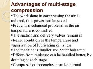 Advantages of multi-stage
compression
The work done in compressing the air is
reduced, thus power can be saved.
Prevents mechanical problems as the air
temperature is controlled.
The suction and delivery valves remain in
cleaner condition as the temperature and
vaporization of lubricating oil is less
The machine is smaller and better balanced
Effects from moisture can be handled better, by
draining at each stage
Compression approaches near isothermal
 
