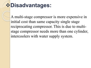 Disadvantages:
A multi-stage compressor is more expensive in
initial cost than same capacity single stage
reciprocating compressor. This is due to multi-
stage compressor needs more than one cylinder,
intercoolers with water supply system.
 