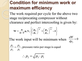 Condition for minimum work or
maximum efficiency
The work required per cycle for the above two
stage reciprocating compressor without
clearance and perfect intercooling is given by:
 
    
    
    
 
n-1 n-1
n n
32
1 1
1 2
ppn
W = p V
p p
+
n -1
- 2
The work input will be minimum when
2
0
dW
dp

3 2
2 1
, pressure ratio per stage is equal
p p
p p
 
2 3 1p p p 
 