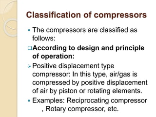 Classification of compressors
 The compressors are classified as
follows:
According to design and principle
of operation:
Positive displacement type
compressor: In this type, air/gas is
compressed by positive displacement
of air by piston or rotating elements.
 Examples: Reciprocating compressor
, Rotary compressor, etc.
 