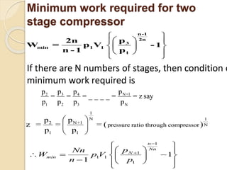 Minimum work required for two
stage compressor
 
  
  
  
 
n-
3
1
2n
min 1 1
1
-
p2n
W = p V
n - 1 p
1
If there are N numbers of stages, then condition o
minimum work required is
3 N+12 4
1 2 3 N
p pp p
= = = _ _ _ _ = = z say
p p p p
 
1
N 1
N+1
N
1
2
1
pressure ratio through compressor= =
pp
z =
p p
 
 
 
1
1
1 1
1
1
1
n
Nn
N
min
pNn
W p V
n p


 
  
    
 


 

 