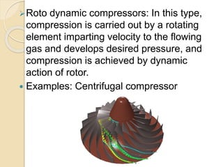 Roto dynamic compressors: In this type,
compression is carried out by a rotating
element imparting velocity to the flowing
gas and develops desired pressure, and
compression is achieved by dynamic
action of rotor.
 Examples: Centrifugal compressor
 