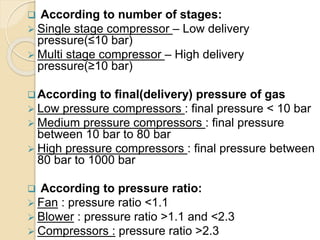  According to number of stages:
 Single stage compressor – Low delivery
pressure(≤10 bar)
 Multi stage compressor – High delivery
pressure(≥10 bar)
According to final(delivery) pressure of gas
 Low pressure compressors : final pressure < 10 bar
 Medium pressure compressors : final pressure
between 10 bar to 80 bar
 High pressure compressors : final pressure between
80 bar to 1000 bar
 According to pressure ratio:
 Fan : pressure ratio <1.1
 Blower : pressure ratio >1.1 and <2.3
 Compressors : pressure ratio >2.3
 